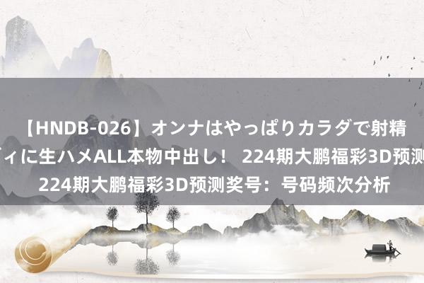 【HNDB-026】オンナはやっぱりカラダで射精する 厳選美巨乳ボディに生ハメALL本物中出し！ 224期大鹏福彩3D预测奖号：号码频次分析