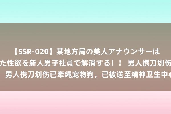 【SSR-020】某地方局の美人アナウンサーは忙し過ぎて溜まりまくった性欲を新人男子社員で解消する！！ 男人携刀划伤已牵绳宠物狗，已被送至精神卫生中心继承诊治