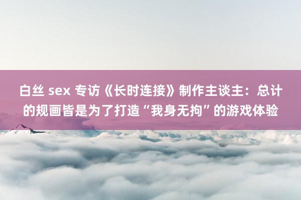 白丝 sex 专访《长时连接》制作主谈主：总计的规画皆是为了打造“我身无拘”的游戏体验