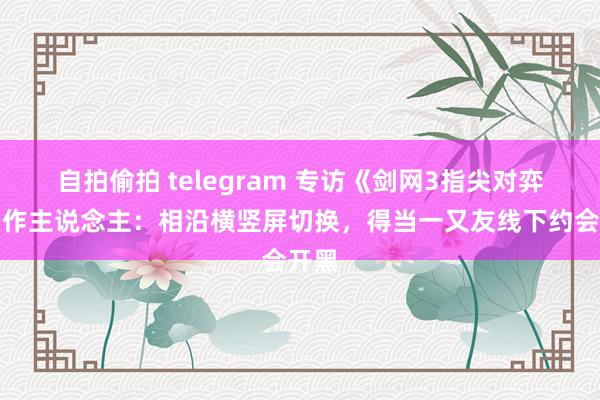 自拍偷拍 telegram 专访《剑网3指尖对弈》制作主说念主：相沿横竖屏切换，得当一又友线下约会开黑