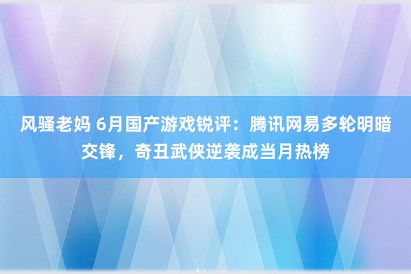 风骚老妈 6月国产游戏锐评：腾讯网易多轮明暗交锋，奇丑武侠逆袭成当月热榜