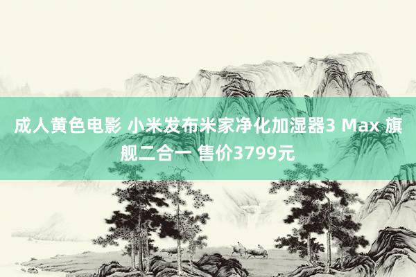 成人黄色电影 小米发布米家净化加湿器3 Max 旗舰二合一 售价3799元