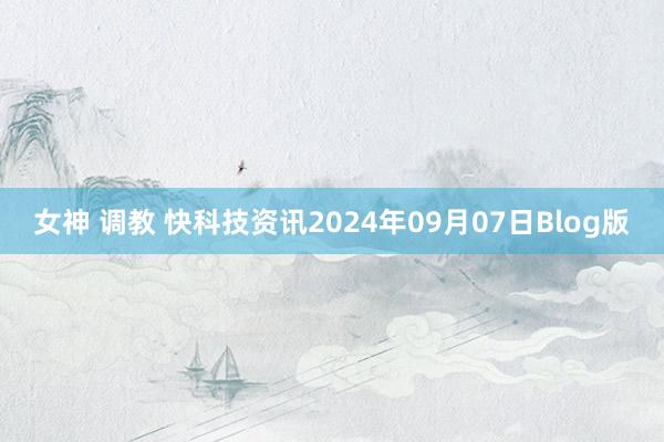 女神 调教 快科技资讯2024年09月07日Blog版