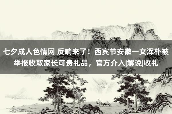 七夕成人色情网 反响来了！西宾节安徽一女浑朴被举报收取家长可贵礼品，官方介入|解说|收礼