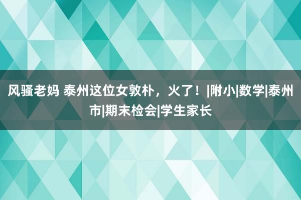 风骚老妈 泰州这位女敦朴，火了！|附小|数学|泰州市|期末检会|学生家长