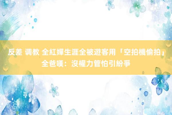 反差 调教 全紅嬋生涯全被遊客用「空拍機偷拍」　全爸嘆：沒權力管怕引紛爭