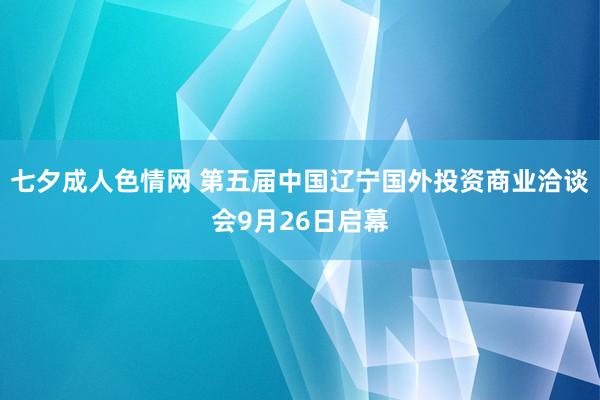 七夕成人色情网 第五届中国辽宁国外投资商业洽谈会9月26日启幕