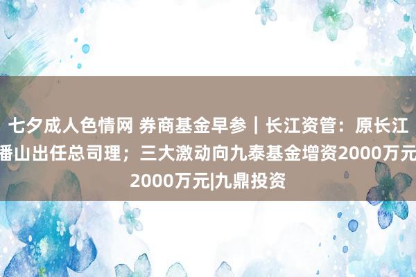 七夕成人色情网 券商基金早参｜长江资管：原长江期货总裁潘山出任总司理；三大激动向九泰基金增资2000万元|九鼎投资