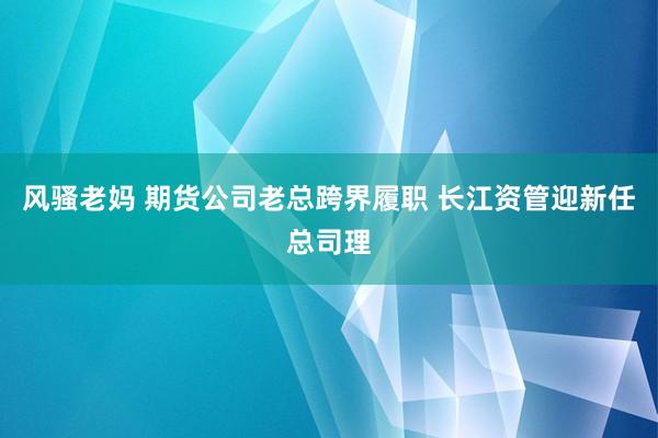 风骚老妈 期货公司老总跨界履职 长江资管迎新任总司理