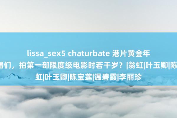 lissa_sex5 chaturbate 港片黄金年代，邱淑贞、叶子楣们，拍第一部限度级电影时若干岁？|翁虹|叶玉卿|陈宝莲|温碧霞|李丽珍