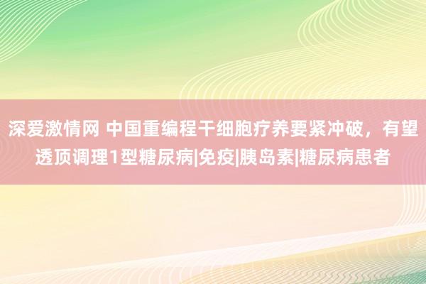 深爱激情网 中国重编程干细胞疗养要紧冲破，有望透顶调理1型糖尿病|免疫|胰岛素|糖尿病患者