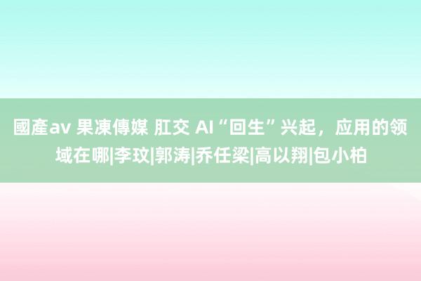 國產av 果凍傳媒 肛交 AI“回生”兴起，应用的领域在哪|李玟|郭涛|乔任梁|高以翔|包小柏